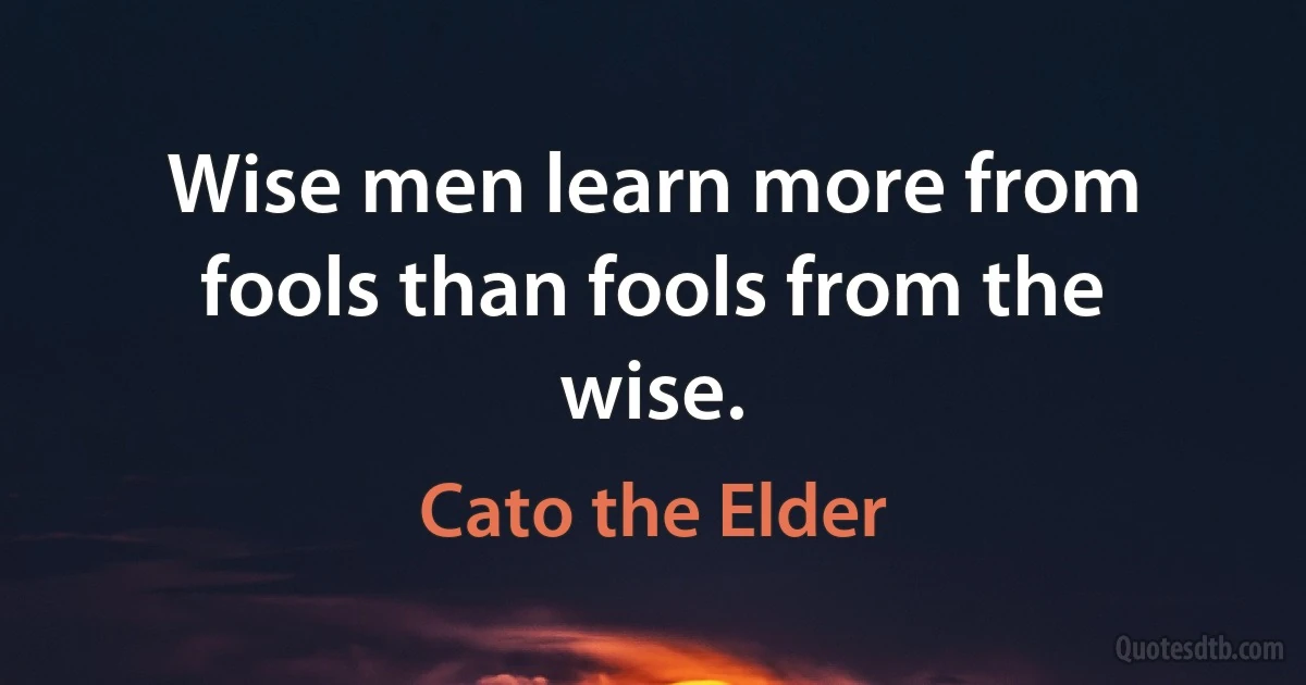 Wise men learn more from fools than fools from the wise. (Cato the Elder)