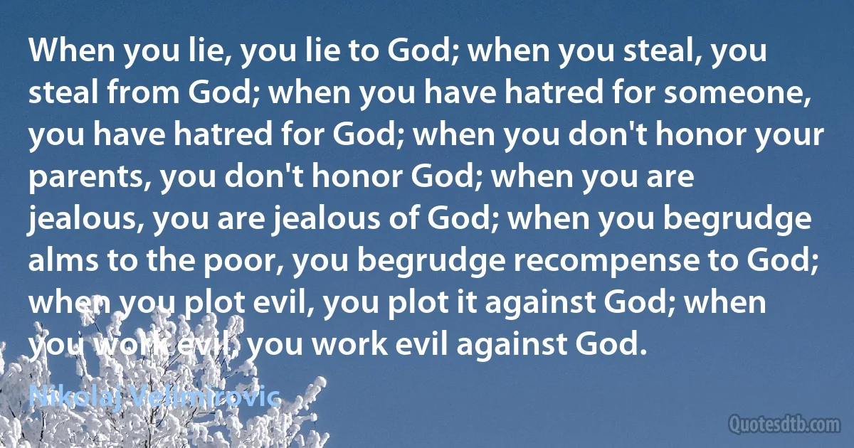 When you lie, you lie to God; when you steal, you steal from God; when you have hatred for someone, you have hatred for God; when you don't honor your parents, you don't honor God; when you are jealous, you are jealous of God; when you begrudge alms to the poor, you begrudge recompense to God; when you plot evil, you plot it against God; when you work evil, you work evil against God. (Nikolaj Velimirovic)