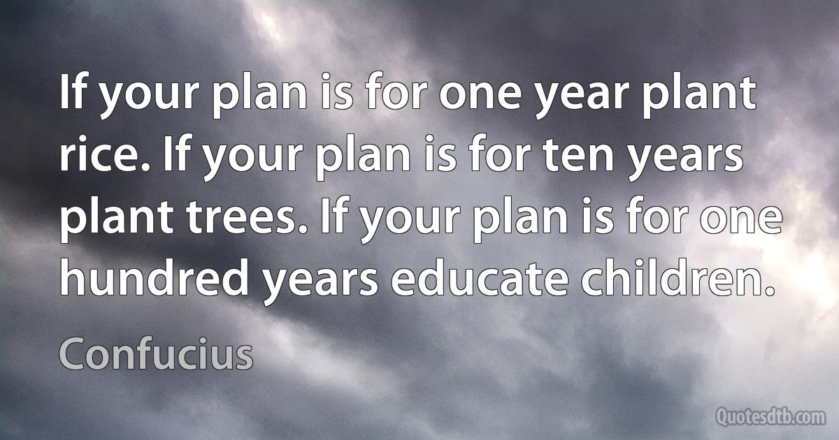If your plan is for one year plant rice. If your plan is for ten years plant trees. If your plan is for one hundred years educate children. (Confucius)