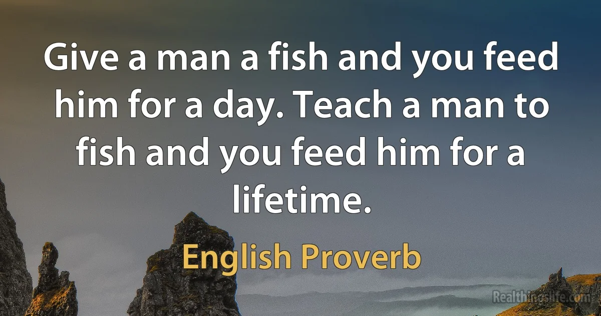 Give a man a fish and you feed him for a day. Teach a man to fish and you feed him for a lifetime. (English Proverb)