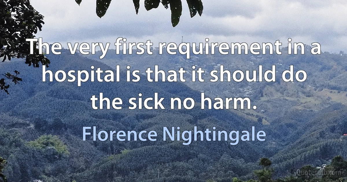The very first requirement in a hospital is that it should do the sick no harm. (Florence Nightingale)