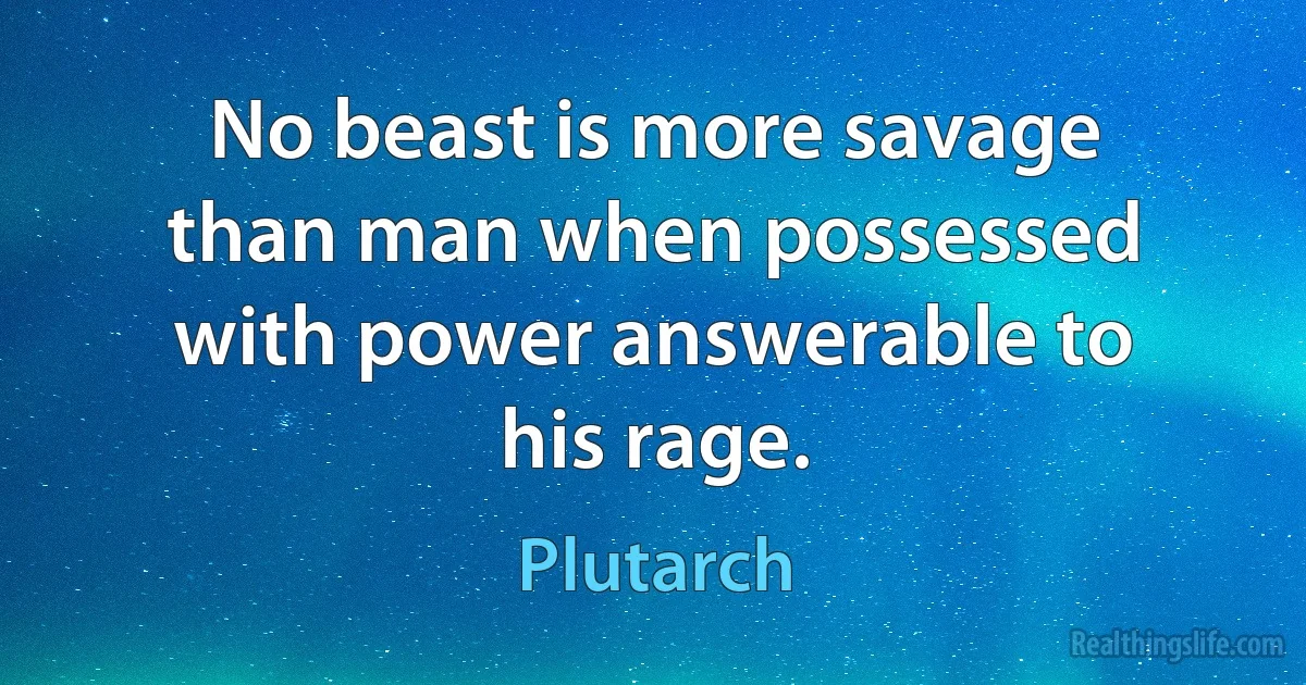 No beast is more savage than man when possessed with power answerable to his rage. (Plutarch)