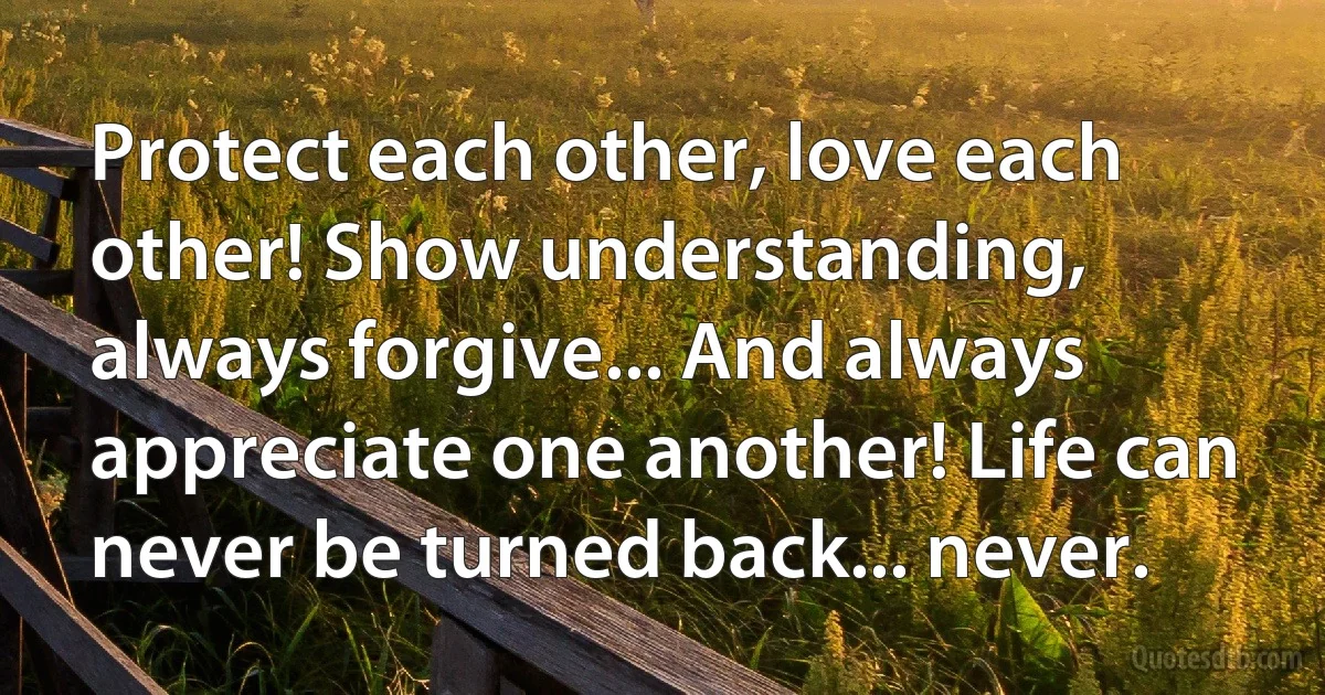 Protect each other, love each other! Show understanding, always forgive... And always appreciate one another! Life can never be turned back... never. (INZ EN)