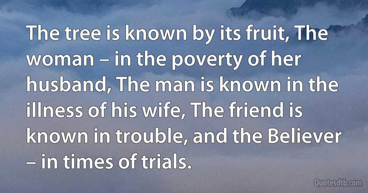 The tree is known by its fruit, The woman – in the poverty of her husband, The man is known in the illness of his wife, The friend is known in trouble, and the Believer – in times of trials. (INZ EN)
