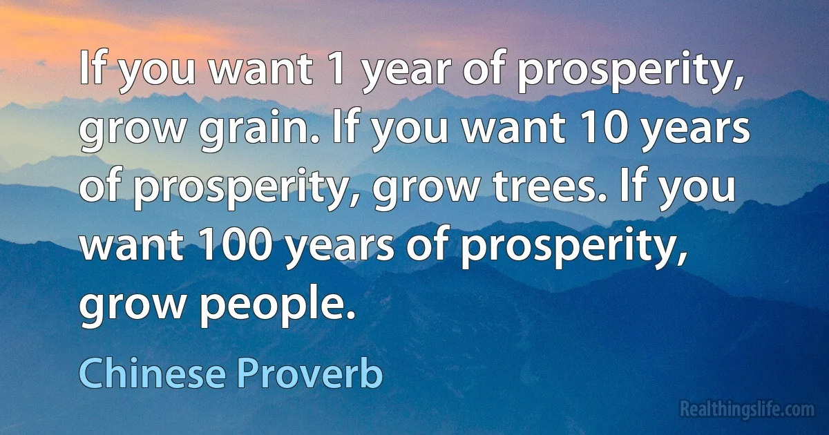 If you want 1 year of prosperity, grow grain. If you want 10 years of prosperity, grow trees. If you want 100 years of prosperity, grow people. (Chinese Proverb)