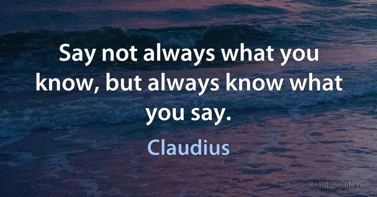 Say not always what you know, but always know what you say. (Claudius)