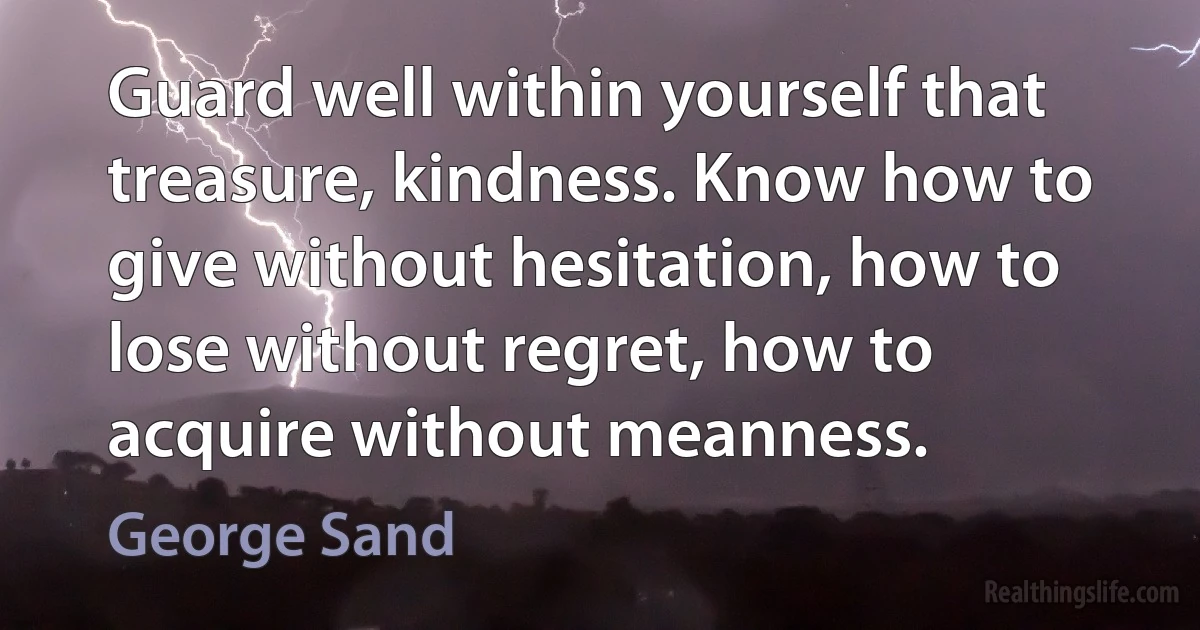 Guard well within yourself that treasure, kindness. Know how to give without hesitation, how to lose without regret, how to acquire without meanness. (George Sand)