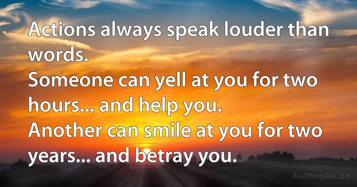 Actions always speak louder than words.
Someone can yell at you for two hours... and help you.
Another can smile at you for two years... and betray you. (INZ EN)