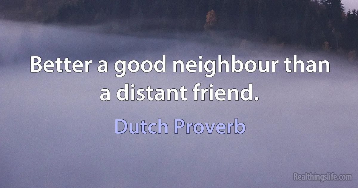 Better a good neighbour than a distant friend. (Dutch Proverb)