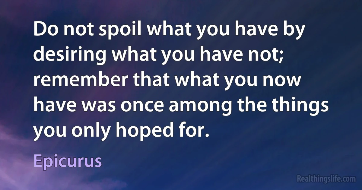 Do not spoil what you have by desiring what you have not; remember that what you now have was once among the things you only hoped for. (Epicurus)