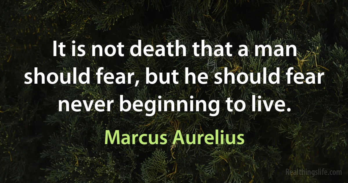 It is not death that a man should fear, but he should fear never beginning to live. (Marcus Aurelius)