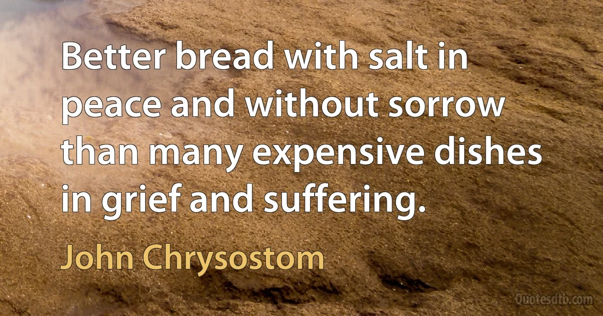 Better bread with salt in peace and without sorrow than many expensive dishes in grief and suffering. (John Chrysostom)
