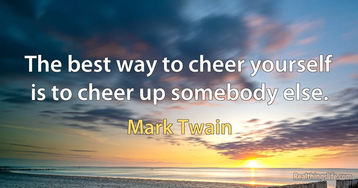 The best way to cheer yourself is to cheer up somebody else. (Mark Twain)