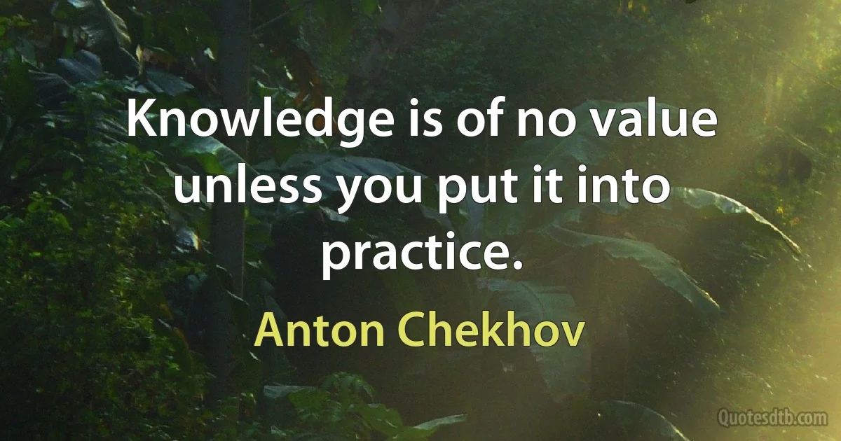 Knowledge is of no value unless you put it into practice. (Anton Chekhov)