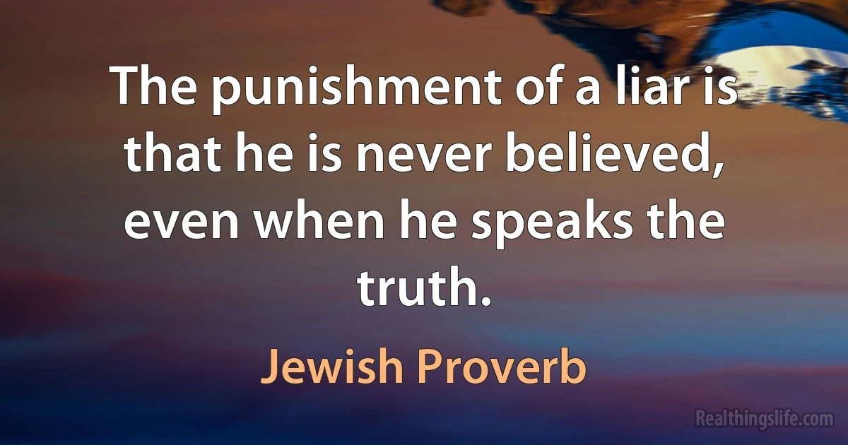 The punishment of a liar is that he is never believed, even when he speaks the truth. (Jewish Proverb)