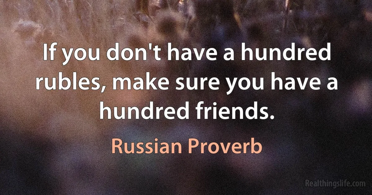 If you don't have a hundred rubles, make sure you have a hundred friends. (Russian Proverb)