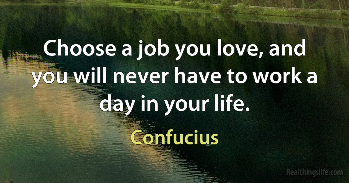 Choose a job you love, and you will never have to work a day in your life. (Confucius)