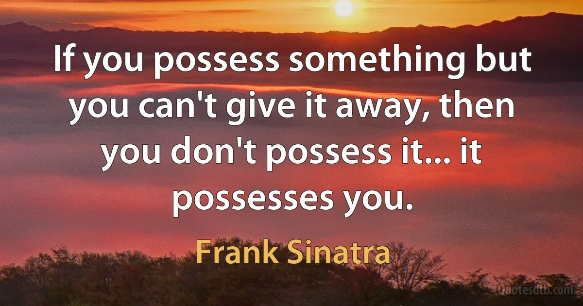 If you possess something but you can't give it away, then you don't possess it... it possesses you. (Frank Sinatra)