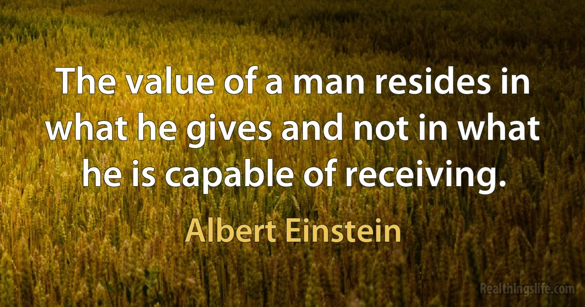 The value of a man resides in what he gives and not in what he is capable of receiving. (Albert Einstein)