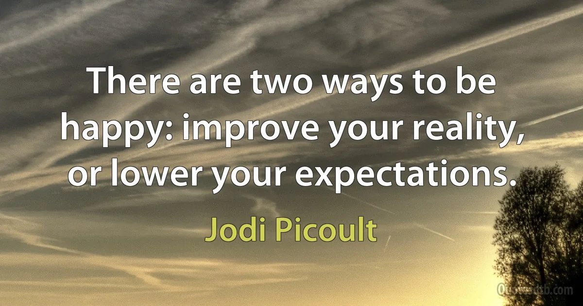 There are two ways to be happy: improve your reality, or lower your expectations. (Jodi Picoult)