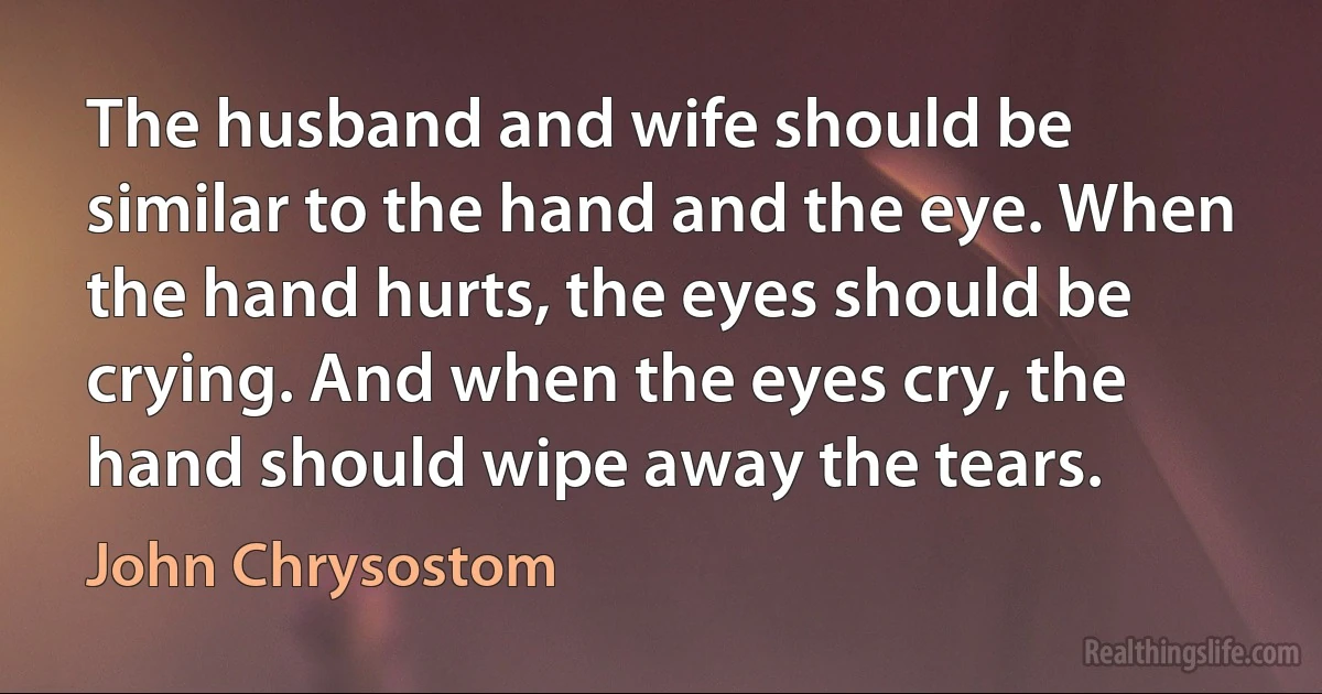 The husband and wife should be similar to the hand and the eye. When the hand hurts, the eyes should be crying. And when the eyes cry, the hand should wipe away the tears. (John Chrysostom)