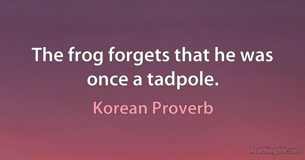 The frog forgets that he was once a tadpole. (Korean Proverb)