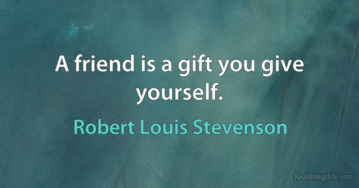 A friend is a gift you give yourself. (Robert Louis Stevenson)