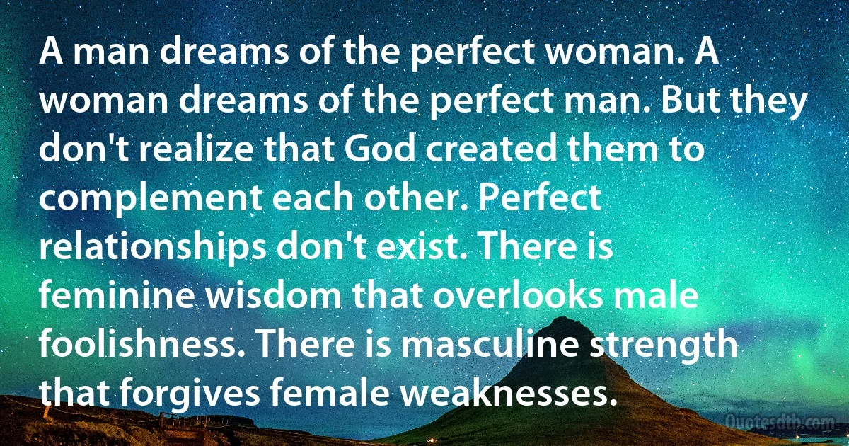 A man dreams of the perfect woman. A woman dreams of the perfect man. But they don't realize that God created them to complement each other. Perfect relationships don't exist. There is feminine wisdom that overlooks male foolishness. There is masculine strength that forgives female weaknesses. (INZ EN)