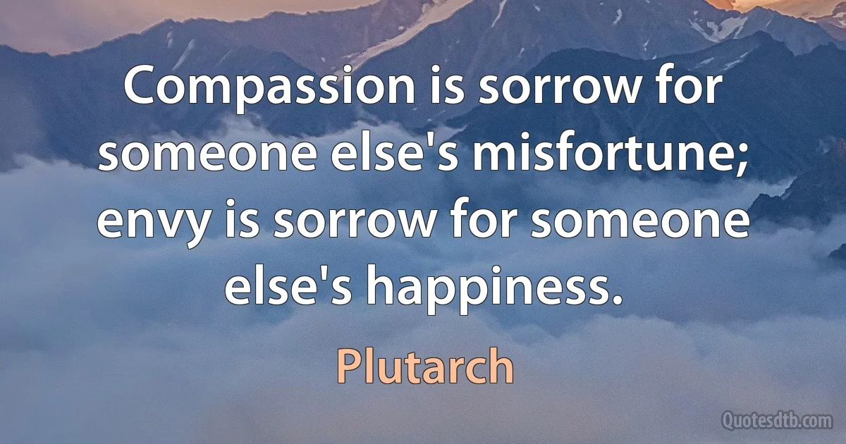 Compassion is sorrow for someone else's misfortune; envy is sorrow for someone else's happiness. (Plutarch)