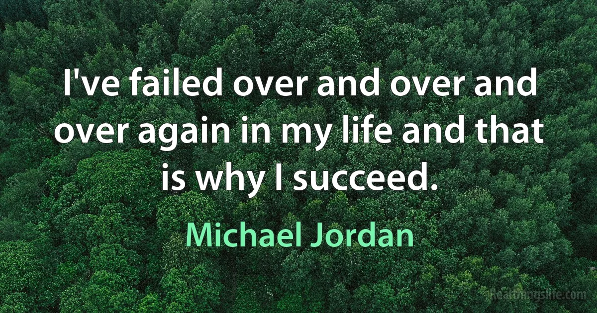 I've failed over and over and over again in my life and that is why I succeed. (Michael Jordan)