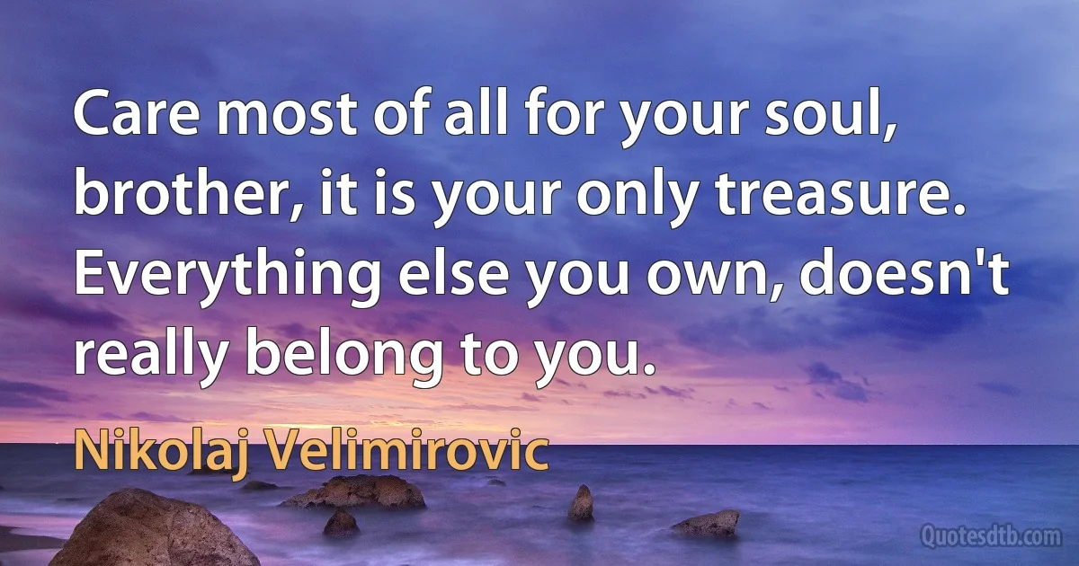 Care most of all for your soul, brother, it is your only treasure. Everything else you own, doesn't really belong to you. (Nikolaj Velimirovic)