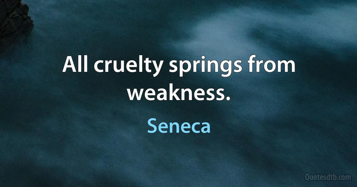 All cruelty springs from weakness. (Seneca)
