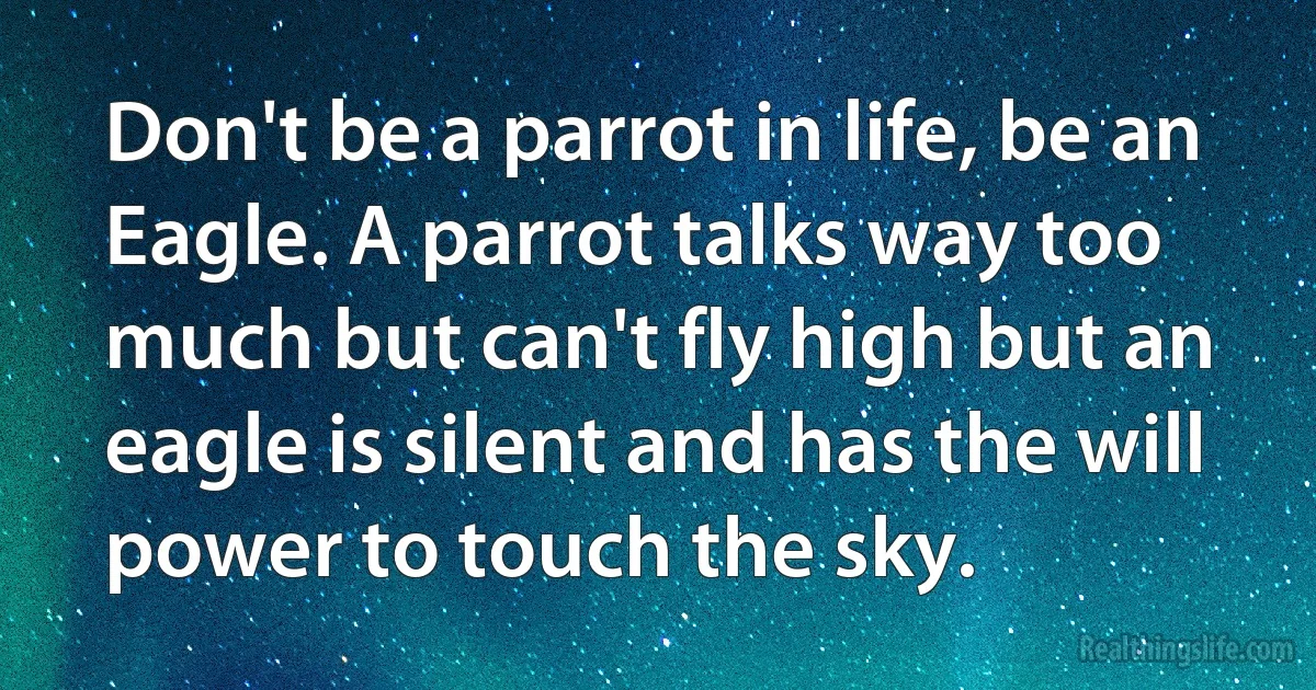 Don't be a parrot in life, be an Eagle. A parrot talks way too much but can't fly high but an eagle is silent and has the will power to touch the sky. (INZ EN)