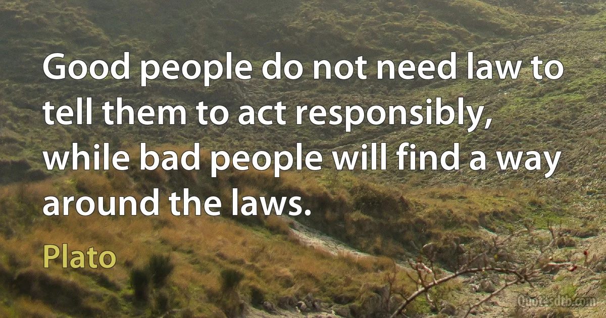Good people do not need law to tell them to act responsibly, while bad people will find a way around the laws. (Plato)