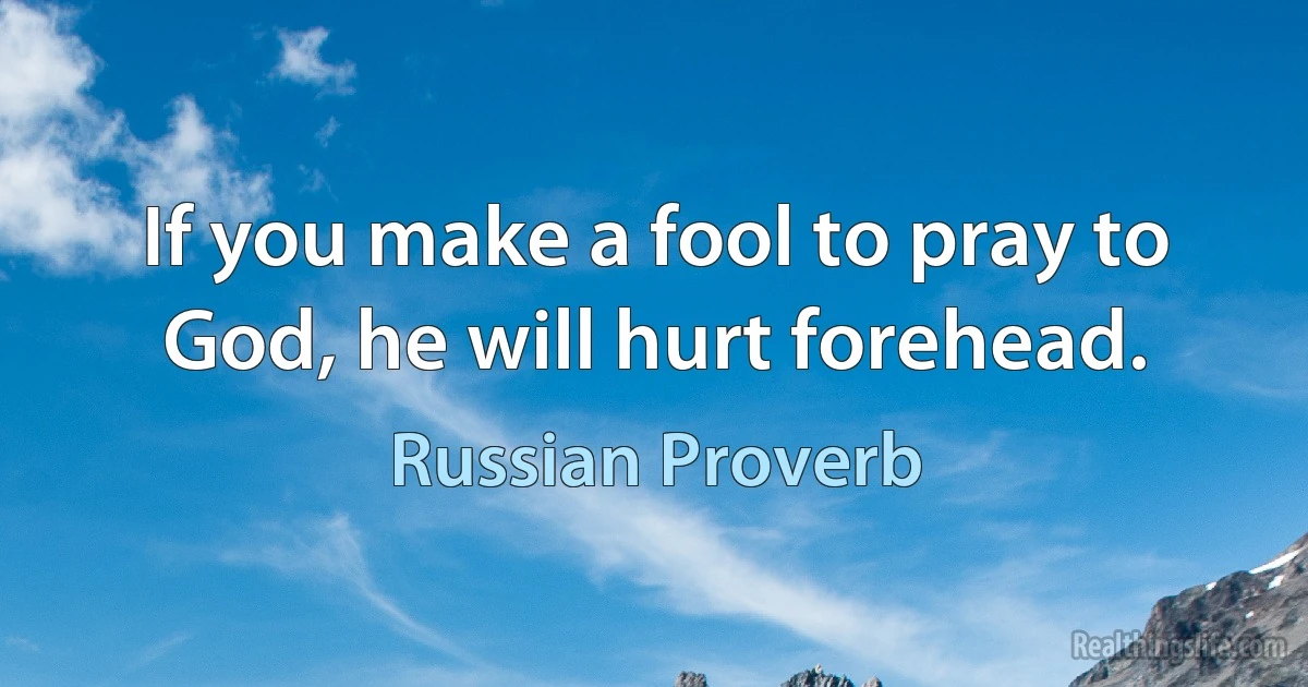 If you make a fool to pray to God, he will hurt forehead. (Russian Proverb)