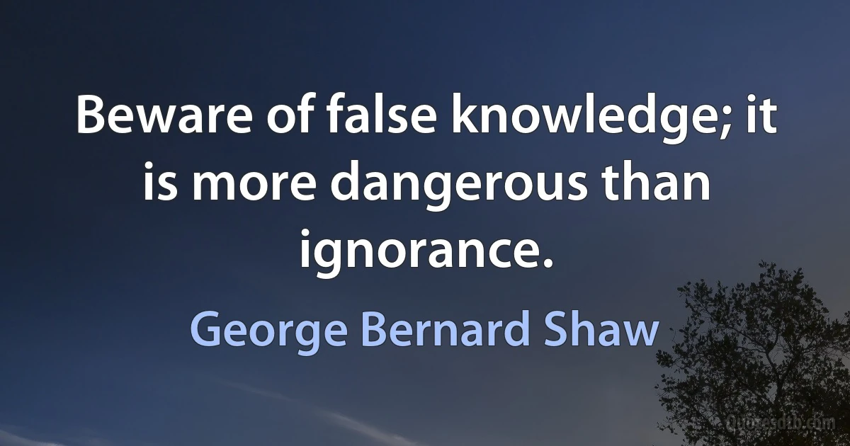 Beware of false knowledge; it is more dangerous than ignorance. (George Bernard Shaw)