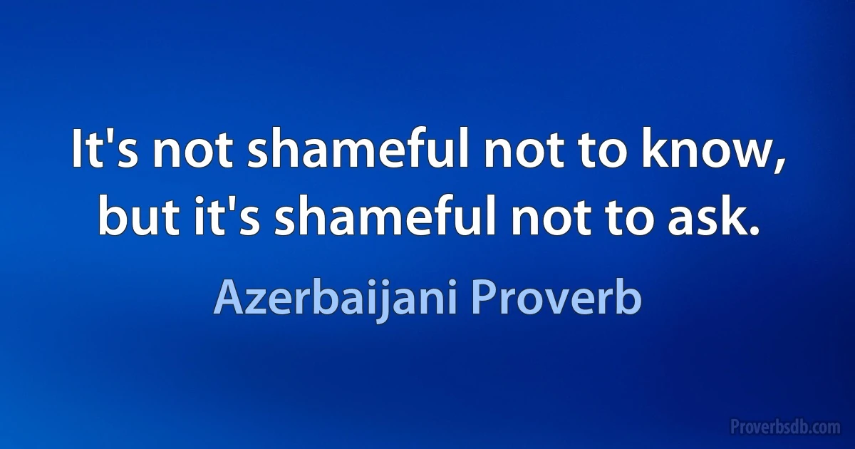 It's not shameful not to know, but it's shameful not to ask. (Azerbaijani Proverb)