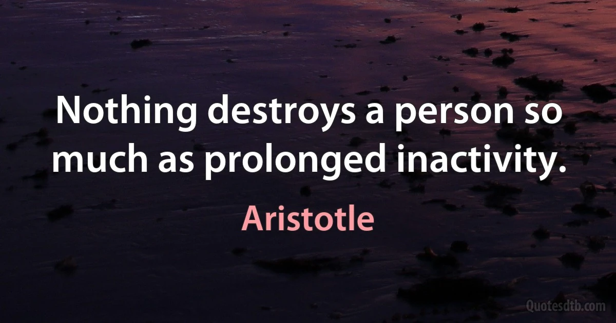 Nothing destroys a person so much as prolonged inactivity. (Aristotle)
