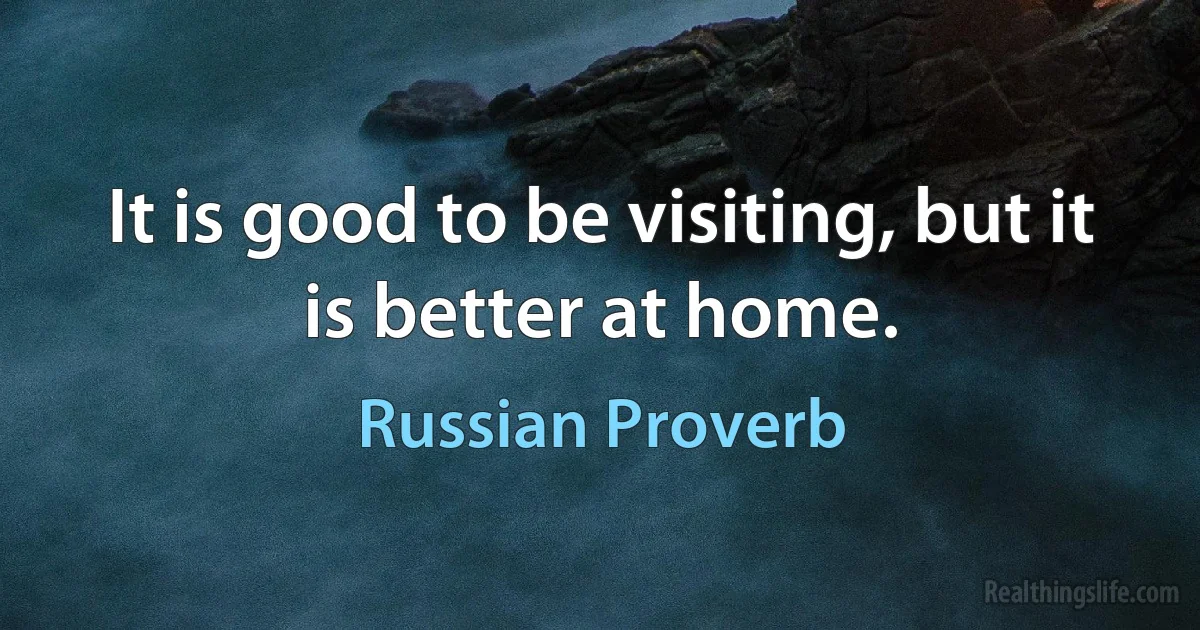 It is good to be visiting, but it is better at home. (Russian Proverb)