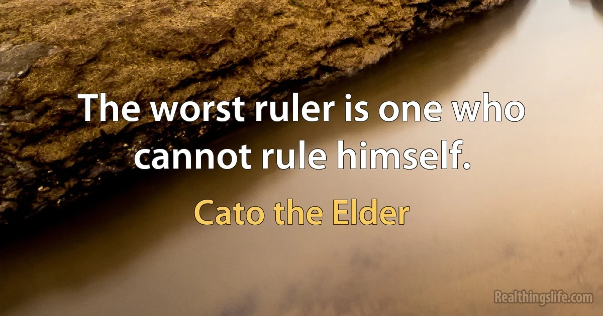 The worst ruler is one who cannot rule himself. (Cato the Elder)