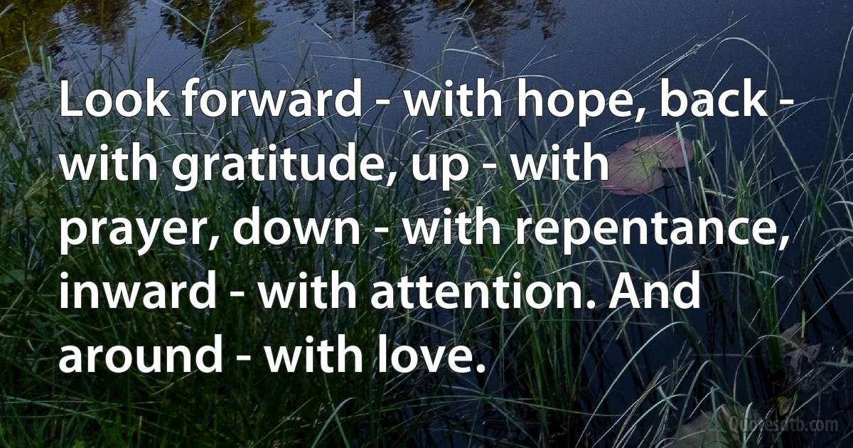 Look forward - with hope, back - with gratitude, up - with prayer, down - with repentance, inward - with attention. And around - with love. (INZ EN)