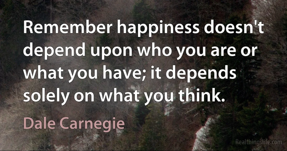 Remember happiness doesn't depend upon who you are or what you have; it depends solely on what you think. (Dale Carnegie)