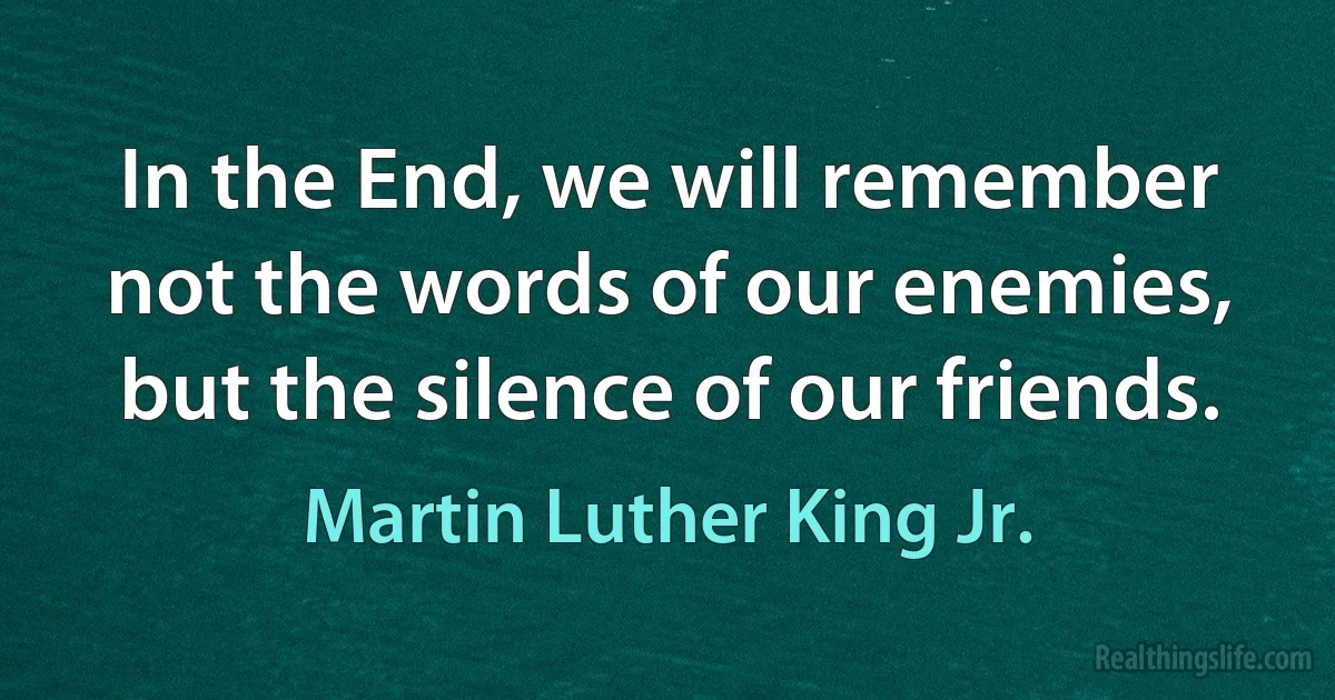 In the End, we will remember not the words of our enemies, but the silence of our friends. (Martin Luther King Jr.)