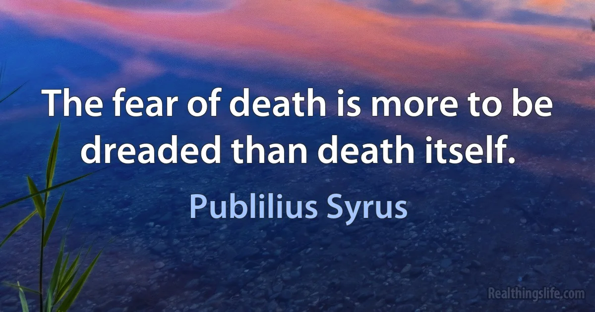 The fear of death is more to be dreaded than death itself. (Publilius Syrus)