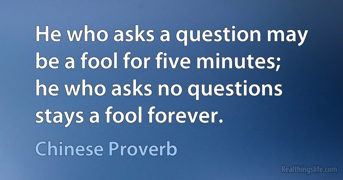 He who asks a question may be a fool for five minutes; he who asks no questions stays a fool forever. (Chinese Proverb)