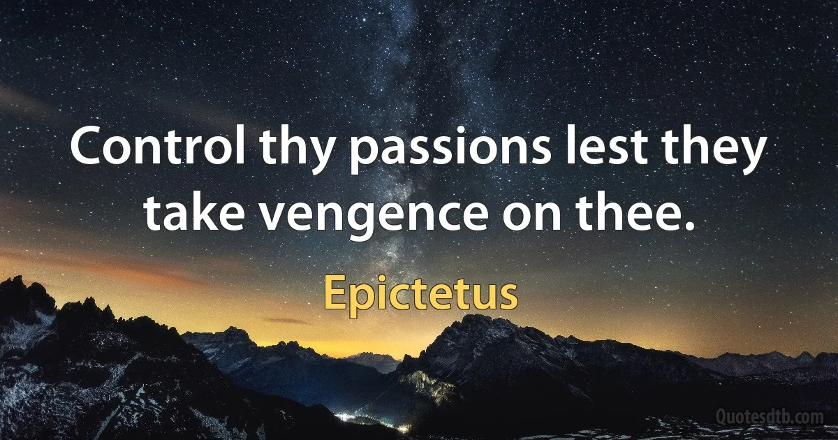 Control thy passions lest they take vengence on thee. (Epictetus)