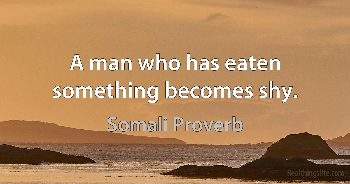 A man who has eaten something becomes shy. (Somali Proverb)