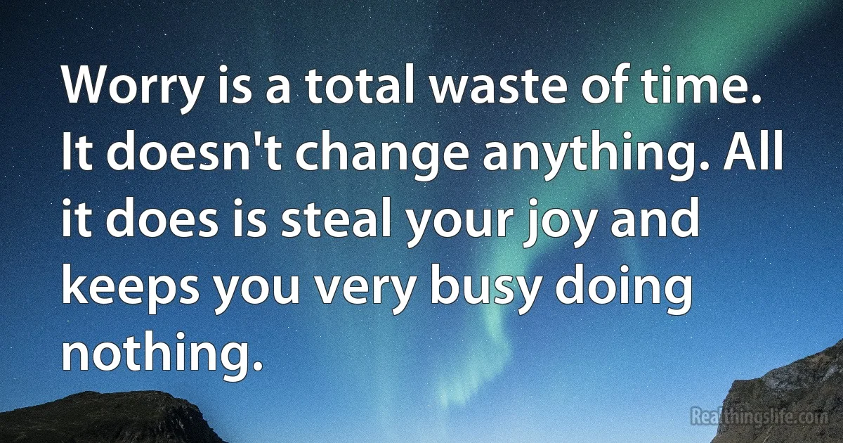 Worry is a total waste of time. It doesn't change anything. All it does is steal your joy and keeps you very busy doing nothing. (INZ EN)