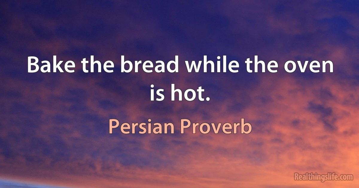 Bake the bread while the oven is hot. (Persian Proverb)