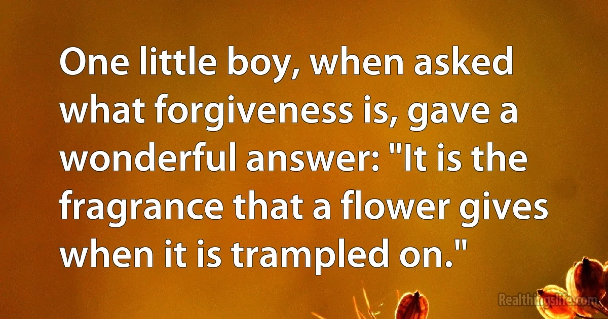 One little boy, when asked what forgiveness is, gave a wonderful answer: "It is the fragrance that a flower gives when it is trampled on." (INZ EN)